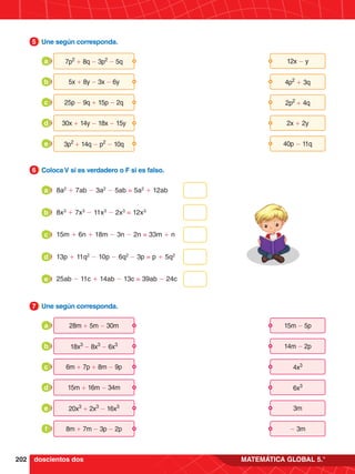 202 MATEMÁTICA GLOBAL 5.°
3.	 Une según corresponda.
5
8a2
+ 7ab - 3a2
- 5ab = 5a2
+ 12ab
a
8x3
+ 7x3
- 11x3
- 2x3
= 12x3
b
15m + 6n + 18m - 3n - 2n = 33m + n
c
13p + 11q2
- 10p - 6q2
- 3p = p + 5q2
d
25ab - 11c + 14ab - 13c = 39ab - 24c
e
4.	 Coloca V si es verdadero o F si es falso.
6
5.	 Une según corresponda.
7
15m - 5p
28m + 5m - 30m
a
14m - 2p
18x3
- 8x3
- 6x3
b
4x3
6m + 7p + 8m - 9p
c
6x3
15m + 16m - 34m
d
3m
20x3
+ 2x3
- 16x3
e
- 3m
8m + 7m - 3p - 2p
f
doscientos dos
12x - y
7p2
+ 8q - 3p2
- 5q
a
4p2
+ 3q
5x + 8y - 3x - 6y
b
2p2
+ 4q
25p - 9q + 15p - 2q
c
2x + 2y
30x + 14y - 18x - 15y
d
40p - 11q
3p2
+ 14q - p2
- 10q
e
 