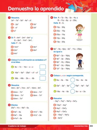 Demuestra lo aprendido
203
Cuaderno de trabajo
1.	 Resuelve.
	 2a3
+ 7a3
- 5a3
- 4a3
+ a3
.
1
A -2a3
C -a3
B 2a3
D 2a2
E a3
5.	 Efectúa
	 25x3
+ 11x – 16x3
– 5x.
5
A 9x3
+ 6x
C 9x3
+ 16x
B 41x3
+ 16x
D 41x3
+ 2x
E 41x3
+ 6x
2.	 Si F = 4m4
- 2m4
+ 6m4
y
		 G = 8m4
- 11m4
- 3m4
,
	 halla F + G.
2
A 14m4
C 2m4
B 8m4
D 6m4
E 4m4
4.	 Resuelve
	 9mn + 6n2
+ 7mn – 4n2
– 10mn – 9n2
.
4
A 6mn - 7n2
C 16mn - 7n2
B 8mn + 7n2
D 8mn - 7n2
E 6mn + 7n2
3.	 ColocaV si la afirmación es verdadera o F
si es falsa.
3
	 8z + 7z - 15z + z = z
a
	 16a2
+ 6a2
- 20a2
+ a2
= a2
b
	 36b - 40b - 2b = - 6b
c
6.	 Sea A = 7p + 8q - 2p - 4q y
		 B = 11p + 6q - p + 20q.
	 Halla B + A.
6
A 15p - 30q
B 25p - 15q
D 15p + 30q
E 13p + 32q
C 25p + 15q
7.	 8p2
+ 9q + 6pq - 2p2
- 11q + 20pq
	 es igual a
7
A 6p2
+ 2p + 16pq.
B 4p2
- 2p - 26pq.
C 6p2
- 2q + 26pq.
D 4p2
- 2q + 26pq.
E 1p2
- 2p + 16pq.
7.	 Resuelve
	 – 3xy2
+ 7xy2
– 16x2
y + 3x2
y.
9
A 13xy2
– 4xy2
B 4xy2
– 13x2
y
C 4xy2
+ 13x2
y
D – 10xy2
– 10x2
y
E – 9x2
y2
8.	 Coloca >, < o = según corresponda.
8
6x + 9x - 10x 15x - 6x - 8x
a
3p2
- 2p2
- 5p2
10p2
- 4p2
- 5p2
b
18a - 4a - 6a 5a + a + 2a
c
doscientos tres
 