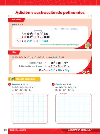 204 MATEMÁTICA GLOBAL 5.°
Adición y sustracción de polinomios
Aplica lo aprendido
1.	 Resuelve K + L si
	 K = 9a3
+ 7a2
- 5a + 11 y
	L = 8a3
- 2a2
+ 3a - 6.
1 2.	 Efectúa A + B si
	 A = 8x5
+ 7x - 3x2
+ 2 y
	B = 6x - 5x5
- 3x2
+ 5.
2
Solución Solución
doscientos cuatro
Recuerda
Halla A + B.
A = 39a2
+ 8a + 5ab
B = 25a2
– 7a – 15ab
A + B = 64a2
+ a – 10ab
Signos diferentes se restan.
Se coloca el signo del mayor.
Ojo
Si P = 5x2
+ 8x - 7xy y Q = 8x2
- 2x - 10xy, halla P - Q.
P – Q =
5x2
+ 8x – 7xy
– 8x2
+ 2x + 10xy
– 3x2
+ 10x + 3xy
Se copia P igual
Q debe cambiar todo de signo
 