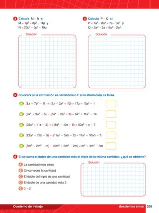 205
Cuaderno de trabajo
5.	 Coloca V si la afirmación es verdadera o F si la afirmación es falsa.
5
5.	 Si se suma el doble de una cantidad más el triple de la misma cantidad, ¿qué se obtiene?
6
(8z + 7z2
- 11) + (9z - 3z2
+ 10) = 17z + 10z2
- 1
a
(9a4
+ 9a3
- 6) - (3a4
- 2a3
+ 8) = 6a4
+ 11a3
- 14
b
(35x2
+ 11x - 2) + (18x2
- 10x - 5) = 53x2
+ x - 7
c
(22a2
+ 7ab - 5) - (11a2
- 3ab - 2) = 11a2
+ 10ab - 3
d
(6m3
- 2m2
- m) - (5m3
+ 6m2
- 2m) = m3
+ 4m2
- 3m
e
3.	 Calcula M - N si
	 M = 7p3
+ 8p2
- 11p y
	 N = 20p3
- 6p2
+ 10p.
3 4.	 Calcula P - Q si
	 P = 7a5
- 8a4
+ 7a - 3a2
y
	Q = 5a2
- 2a + 5a5
- 2a4
.
4
Solución Solución
A La cantidad más cinco
B Cinco veces la cantidad
C El doble del triple de una cantidad
D El doble de una cantidad más 3
E 3 + 2
Solución
doscientos cinco
 