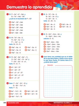 Demuestra lo aprendido
206 MATEMÁTICA GLOBAL 5.°
1.	 Si P = 5a4
+ b5
– 2ab y
	 Q = 7a4
+ 4ab – 3b5
,
	 ¿cuál es el resultado de P + Q?
1
A 10a4
– 2b5
+ 2ab
B 10a4
– 2b5
+ 2ab
C 12a4
+ 2b5
+ 6ab
D 12a4
– 2b5
+ 2ab
E 2a4
+ 6ab – 2ab
4.	 Sean F = 5x4
– 3x2
+ 16 y
		 G = 8x2
– 11x4
+ 6.
	 Halla F – G.
4
A 6x4
– 11x2
+ 10
C 6x4
– 11x2
+ 10
E 16x4
– 11x2
+ 10
B 16x4
+ 5x2
+ 22
D 16x4
+ 5x2
+ 10
2.	 Si M = 7a2
+ 8a + 5,
		 N = 5a2
– 4a – 2 y
		 P = – 2a2
– a + 3,
	 halla M + N + P.
2
A 10a2
+ 6a – 6
C 10a2
+ 3a + 6
E 10a2
– 3a + 6
B 10a2
– 3a – 6
D 10a2
– 6a + 3
3.	 Si R = 8a4
– 8a3
+ 6a2
+ 11,
		 S = 2a3
– 6a4
+ 10 – 4a2
y
		 T = 5a3
– 2a2
+ 6 – a4
,
	 halla R + S + T.
3
A a4
+ 2a3
+ 27
B a4
– 2a3
– 27
C a4
– a3
+ a2
– 27
D a4
– 2a3
+ a2
+ 27
E a4
– a3
+ 27
5.	 Si A = 7x2
+ 8x – 2,
		 B = 5x2
– 3x + 6 y
		 C = 2x2
– 3x – 1,
	 halla (A + B) – C.
5
A 10x2
– 8x + 5
C 10x2
– 8x – 5
E 12x2
– 8x – 5
B 10x2
+ 8x + 5
D 12x2
– 8x + 5
6.	 Si D = 5m2
+ 5mn – 6m y
		 E = 18m2
– 3mn + 4m,
	 calcula D – E.
6
A 13m2
– 8mn – 10m
B –13m2
+ 8mn – 10m
C –13m2
– 2mn – 10m
D –13m2
– 2m + 10m
E 13m2
– 8mn + 10m
6.	 Juan tiene una cantidad que es el doble
de lo que tiene Pedro y Pedro cinco veces
lo que tiene Carlos. Si Carlos tiene S/ 4,
¿cuánto tiene Juan?
7
Solución
doscientos seis
 
