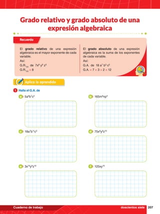 207
Cuaderno de trabajo
Aplica lo aprendido
1.	 Halla el G.A. de
1
5a8
b7
c2
a 165m8
np4
b
18a7
b11
c3
c 75x6
y8
z10
d
3x10
y9
z10
e 125xy10
f
Recuerda
El grado relativo de una expresión
algebraica es el mayor exponente de cada
variable.
Así:
G.R.(x)
de 7x8
y9
z3
G.R.(x)
= 8
El grado absoluto de una expresión
algebraica es la suma de los exponentes
de cada variable.
Así:
G.A. de 18 a7
b3
c2
G.A. = 7 + 3 + 2 = 12
doscientos siete
Grado relativo y grado absoluto de una
expresión algebraica
 
