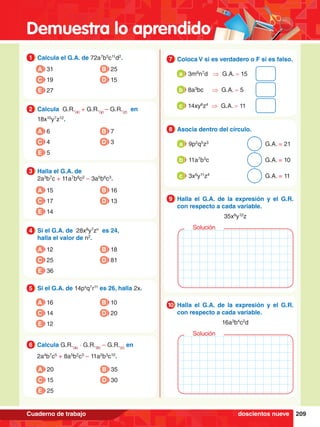 Demuestra lo aprendido
209
Cuaderno de trabajo
1.	 Calcula el G.A. de 72a7
b5
c11
d2
.
1
A 31
C 19
B 25
D 15
E 27
6.	 Calcula G.R.(a)
∙ G.R.(b)
– G.R.(c)
en
	 2a4
b7
c5
+ 8a5
b2
c3
– 11a2
b3
c10
.
6
A 20
C 15
B 35
D 30
E 25
2.	 Calcula G.R.(x)
+ G.R.(y)
– G.R.(z)
en
	 18x10
y7
z12
.
2
A 6
C 4
B 7
D 3
E 5
3.	 Halla el G.A. de
	 2a3
b7
c + 11a7
b8
c2
– 3a5
b6
c3
.
3
A 15
C 17
B 16
D 13
E 14
4.	 Si el G.A. de 28x8
y7
zn
es 24,
	 halla el valor de n2
.
4
A 12
C 25
B 18
D 81
E 36
5.	 Si el G.A. de 14px
q7
r11
es 26, halla 2x.
5
A 16
C 14
B 10
D 20
E 12
7.	 Coloca V si es verdadero o F si es falso.
7
	 3m8
n7
d ⇒ G.A. = 15
a
	 8a3
bc ⇒ G.A. = 5
b
	 14xy6
z4
⇒ G.A. = 11
c
8.	 Asocia dentro del círculo.
8
	 9p2
q5
z3
									G.A. = 21
a
	 11a7
b3
c									G.A. = 10
b
	 3x6
y11
z4
									G.A. = 11
c
8.	 Halla el G.A. de la expresión y el G.R.
con respecto a cada variable.
	 35x8
y12
z
9
Solución
8.	 Halla el G.A. de la expresión y el G.R.
con respecto a cada variable.
	 16a3
b4
c2
d
10
Solución
doscientos nueve
 
