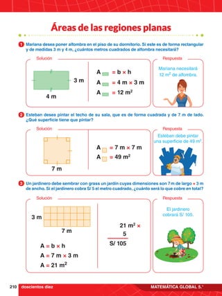 210 MATEMÁTICA GLOBAL 5.°
Áreas de las regiones planas
Mariana necesitará
12 m2
de alfombra.
= b × h
= 12 m2
= 4 m × 3 m
A
A
A
3 m
4 m
Respuesta
Solución
Esteban debe pintar
una superficie de 49 m2
.
= 7 m × 7 m
= 49 m2
A
A
7 m
Respuesta
Solución
Mariana desea poner alfombra en el piso de su dormitorio. Si este es de forma rectangular
y de medidas 3 m y 4 m, ¿cuántos metros cuadrados de alfombra necesitará?
1
Esteban desea pintar el techo de su sala, que es de forma cuadrada y de 7 m de lado.
¿Qué superficie tiene que pintar?
2
Un jardinero debe sembrar con grass un jardín cuyas dimensiones son 7 m de largo × 3 m
de ancho. Si el jardinero cobra S/ 5 el metro cuadrado, ¿cuánto será lo que cobre en total?
3
El jardinero
cobrará S/ 105.
A = b × h
A = 7 m × 3 m
A = 21 m2
7 m
3 m
Respuesta
Solución
21 m2
×
5
S/ 105
doscientos diez
 