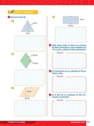 211
Cuaderno de trabajo
Aplica lo aprendido
1.	 Calcula el área de
1
14 m
8 m
a
18 cm
8 cm
b
9 cm
20 cm
c
16 cm
4 cm
d
2.	 Sofía desea hallar el área de su terreno
de forma rectangular, cuyas medidas son
14 m y 20 m. ¿Cuál es el área del terreno?
2
3.	 Si el perímetro de un cuadrado es 48 cm,
halla su área.
3
4.	 Si el área de un cuadrado es 225 cm2
,
calcula su perímetro.
4
Solución
Solución
Solución
doscientos once
 