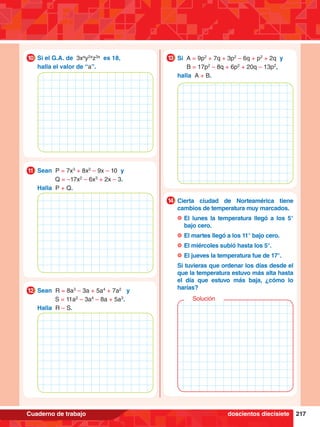 217
Cuaderno de trabajo
7.	 Si el G.A. de 3xa
y2a
z3a
es 18,
	 halla el valor de “a”.
10
5.	 Sean P = 7x3
+ 8x2
– 9x – 10 y
		 Q = –17x2
– 6x3
+ 2x – 3.
	 Halla P + Q.
11
6.	 Sean R = 8a3
– 3a + 5a4
+ 7a2
y
		 S = 11a2
– 3a4
– 8a + 5a3
.
	 Halla R – S.
12
4.	 Si A = 9p2
+ 7q + 3p2
– 6q + p2
+ 2q y
		 B = 17p2
– 8q + 6p2
+ 20q – 13p2
,
	 halla A + B.
13
4.	 Cierta ciudad de Norteamérica tiene
cambios de temperatura muy marcados.
	 	El lunes la temperatura llegó a los 5°
bajo cero.
	 	El martes llegó a los 11° bajo cero.
	 	El miércoles subió hasta los 5°.
	 	El jueves la temperatura fue de 17°.
	 Si tuvieras que ordenar los días desde el
que la temperatura estuvo más alta hasta
el día que estuvo más baja, ¿cómo lo
harías?
14
Solución
doscientos diecisiete
 