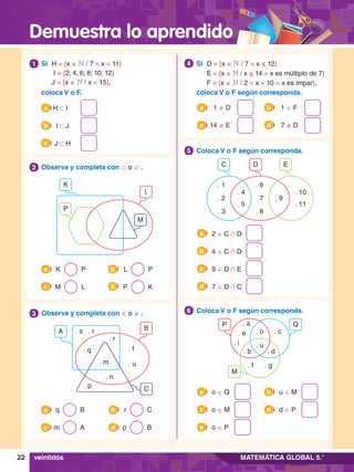 Demuestra lo aprendido
22 MATEMÁTICA GLOBAL 5.°
veintidós
1.	 Si	 H = {x ∈ N / 7 < x < 11}
		 I = {2; 4; 6; 8; 10; 12}
		J = {x ∈ N / x < 15},
	 coloca V o F.
1
	 H 1 I
a
	 I 1 J
b
	 J 1 H
c
L
P
K
M
2.	 Observa y completa con ⊂ o ⊄ .
2
	 K P
a 	 L P
b
	 M L
c 	 P K
d
B
A
C
. s . r
. q
. r
. m
. n
. p
. t
. u
3.	 Observa y completa con ∈ o ∉ .
3
	 q B
a 	 r C
b
	 m A
c 	 p B
d
4.	 Si	 D = {x ∈ N / 7 < x ≤ 12}
		E = {x ∈ N / x ≤ 14 ∧ x es múltiplo de 7}
		F = {x ∈ N / 2 < x < 10 ∧ x es impar},
	 coloca V o F según corresponda.
4
	 1 ∉ D
a
	 14 ∉ E
a
c
	 1 ∈ F
b
	 7 ∉ D
d
3.	 Coloca V o F según corresponda.
5
	 2 ∈ C + D
a
	 9 ∈ D + E
c
	 4 ∈ C + D
b
	 7 ∈ D + C
d
D
C E
. 4
. 5
. 10
. 11
. 1
. 3
. 2
. 6
. 8
. 7 . 9
3.	 Coloca V o F según corresponda.
6
	 o ∈ Q
a
	 o ∈ P
e
	 o ∈ M
c
	 u ∈ M
b
	 d ∈ P
d
Q
P
M
. a
. e . o
. u
. f . g
. b . d
. c
. i
 