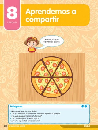 Partí mi pizza en
6 porciones iguales.
Dialogamos
•	Narra lo que observas en la lámina.
•	¿En qué ocasiones es conveniente partir para repartir? Da ejemplos.
•	¿Te gusta ayudar en la cocina? ¿Por qué?
•	¿En cuántas tajadas se dividió la pizza?
•	¿Cuántas tajadas le tocará a cada uno?
220 doscientos veinte
Aprendemos a
compartir
8
UNIDAD
Global
 