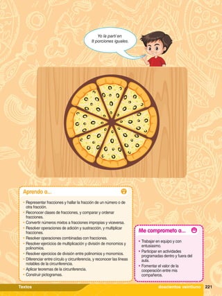 Yo la partí en
8 porciones iguales.
221
Aprendo a...
•	Representar fracciones y hallar la fracción de un número o de
otra fracción.
•	Reconocer clases de fracciones, y comparar y ordenar
fracciones.
•	Convertir números mixtos a fracciones impropias y viceversa.
•	Resolver operaciones de adición y sustracción, y multiplicar
fracciones.
•	Resolver operaciones combinadas con fracciones.
•	Resolver ejercicios de multiplicación y división de monomios y
polinomios.
•	Resolver ejercicios de división entre polinomios y monomios.
•	Diferenciar entre círculo y circunferencia, y reconocer las líneas
notables de la circunferencia.
•	Aplicar teoremas de la circunferencia.
•	Construir pictogramas.
Me comprometo a...
•	Trabajar en equipo y con
entusiasmo.
•	Participar en actividades
programadas dentro y fuera del
aula.
•	Fomentar el valor de la
cooperación entre mis
compañeros.
221
doscientos veintiuno
Textos
 