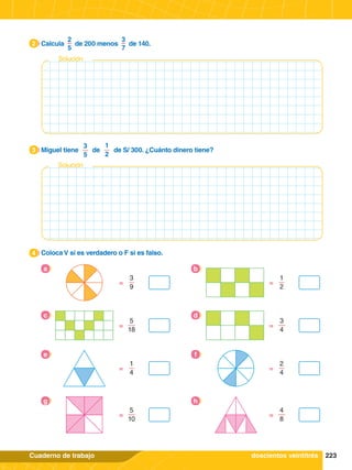 223
Cuaderno de trabajo
2.	 Calcula
2
5
de 200 menos
3
7
de 140.
2
3.	 Miguel tiene
3
5
de
1
2
de S/ 300. ¿Cuánto dinero tiene?
3
4.	 Coloca V si es verdadero o F si es falso.
4
3
9
=
a
1
2
=
b
5
18
=
c
3
4
=
d
1
4
=
e
2
4
=
f
5
10
=
g
4
8
=
h
doscientos veintitrés
Solución
Solución
 