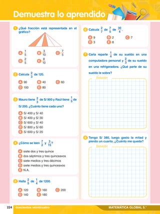 Demuestra lo aprendido
224 MATEMÁTICA GLOBAL 5.°
1.	 ¿Qué fracción está representada en el
gráfico?
1
A
1
5
D
2
5
B
3
10
E
8
10
C
7
5
2.	 Calcula 2
3
de 120.
2
A 90
D 100
B 40
E 80
C 60
3.	 Mauro tiene 2
3
de S/ 900 y Raúl tiene
1
5
de
S/ 200. ¿Cuánto tiene cada uno?
3
A S/ 400 y S/ 40
B S/ 400 y S/ 30
C S/ 600 y S/ 40
D S/ 800 y S/ 60
E S/ 600 y S/ 20
4.	 ¿Cómo se leen
7
2
y
3
15
?
4
A siete dos y tres quince
B dos séptimos y tres quinceavos
C siete medios y tres décimos
D siete medios y tres quinceavos
E N.A.
A 120
D 140
B 160
E 180
C 200
A 9
D 3
B 2
E 8
C 7
1.	 Carla reparte
1
4
de su sueldo en una
computadora personal y
2
3
de su sueldo
en una refrigeradora. ¿Qué parte de su
sueldo le sobra?
7
Solución
1.	 Tengo S/ 380, luego gasto la mitad y
pierdo un cuarto. ¿Cuánto me queda?
8
Solución
doscientos veinticuatro
4.	 Halla
2
5
de
1
4
de 1200.
5
4.	 Calcula
2
7
de
7
5
de
30
4
 .
6
 