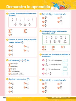Demuestra lo aprendido
226 MATEMÁTICA GLOBAL 5.°
7
9
9
4
8
5
1
2
6
5
11
11
, ,
,
,
,
10
11
20
9
4
15
6
20
, , ,
1.	 ¿Cuántas fracciones impropias hay en el
recuadro?
1
A 2
C 6
B 3
D 4
E 5
A decimales.
B impropias.
D homogéneas.
E iguales a la unidad.
C propias.
3.	 Las fracciones 3
2
 ,
17
9
 ,
23
5
son
3
2.	 Convierte a número mixto la siguiente
fracción impropia 16
3
.
2
A 4
5
3
C 4
2
3
B 5
1
3
D 3
1
5
E 6
1
2
4.	 Convierte a número mixto
32
5
.
4
A 2
1
12
C 4
4
6
B 5
2
6
D 6
2
5
E 4
3
5
5.	 Convierte 3
8
11
a fracción impropia.
5
A
38
11
C
33
11
B
41
8
D
41
3
E
41
11
5.	 Convierte 3
4
6
a fracción impropia.
8
A
22
4
C
22
6
B
13
6
D
24
6
E
12
6
6.	 ¿Cuántas fracciones decimales hay
dentro de la nube?
6
A 4
D 3 E 2
C 6
B 5
1
2
15
100
5
20
7
11
8
10
, ,
,
,
9
9
14
4
17
1000
35
10
28
4
,
, , ,
7.	 Coloca V si la afirmación es verdadera o
F si es falsa.
7
2
7
es fracción impropia
a
9
100
es fracción decimal
b
17
25
es fracción propia
c
3
5
23
4
4 =
d
doscientos veintiséis
 