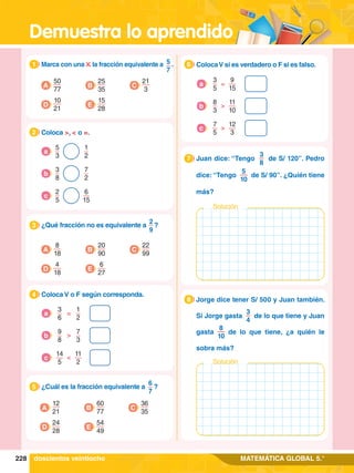 Demuestra lo aprendido
228 MATEMÁTICA GLOBAL 5.°
1.	 Marca con una la fracción equivalente a 5
7
.
1
A
50
77
D
10
21
E
15
28
C
21
3
B
25
35
5.	 ¿Cuál es la fracción equivalente a
6
7
?
5
A
12
21
D
24
28
E
54
49
C
36
35
B
60
77
3.	 ¿Qué fracción no es equivalente a
2
9
?
3
A
8
18
D
4
18
E
6
27
C
22
99
B
20
90
2.	 Coloca >, < o =.
2
5
3
1
2
a
3
8
7
2
b
6
15
2
5
c
4.	 Coloca V o F según corresponda.
4
3
6
1
2
=
a
>
9
8
7
3
b
<
11
2
14
5
c
6.	 ColocaV si es verdadero o F si es falso.
6
3
5
9
15
=
a
>
8
3
11
10
b
>
12
3
7
5
c
1.	 Juan dice: “Tengo
3
8
de S/ 120”. Pedro
dice: “Tengo
5
10
de S/ 90”. ¿Quién tiene
más?
7
Solución
1.	 Jorge dice tener S/ 500 y Juan también.
Si Jorge gasta
3
4
de lo que tiene y Juan
gasta
8
10
de lo que tiene, ¿a quién le
sobra más?
8
Solución
doscientos veintiocho
 
