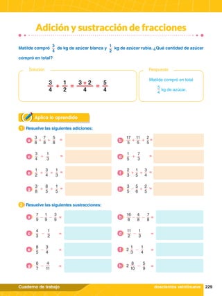 229
Cuaderno de trabajo
Adición y sustracción de fracciones
Aplica lo aprendido
1.	 Resuelve las siguientes adiciones:
1
2.	 Resuelve las siguientes sustracciones:
2
1
9
3
9
=
-
-
7
9
a
4
8
7
8
=
-
-
16
8
b
4
3
1
2
=
-
c
11
2
1
3
=
-
d
8
5
3
4
=
-
e 2
1
3
1
4
=
-
f
7
8
5
8
=
+
+
3
8
a
11
5
2
5
=
+
+
17
5
b
3
4
1
3
=
+
c
1
5
7
3
=
+
d
1
2
3
4
1
3
=
+ +
e
2
3
1
5
3
4
=
+ +
f
6
7
4
11
=
-
g 2
8
10
5
9
=
-
h
3
8
8
5
1
5
=
+ +
g
3
5
5
6
2
5
=
- +
h
Matilde compró en total
5
4
kg de azúcar.
3
4
1
2
5
4
3 + 2
4
+ = =
Respuesta
Solución
Matilde compró
3
4
de kg de azúcar blanca y
1
2
kg de azúcar rubia. ¿Qué cantidad de azúcar
compró en total?
doscientos veintinueve
 