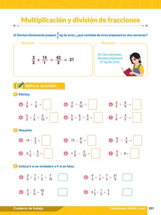 231
Cuaderno de trabajo
Multiplicación y división de fracciones
Aplica lo aprendido
1.	 Efectúa.
1
2.	 Resuelve.
2
3.	 Coloca V si es verdadero o F si es falso.
3
2
3
=
'
14
a
8
9
=
'
72
b =
c
1
2
4
3
=
'
3
d
2
6
4
5
6
7
5
12
3
9
=
' '
'
1 8
e =
f
7
8
=
#
3
8
a
8
10
8
9
4
5
=
# #
#
4
6
3
5
7
6
b =
c
# #
5
2
7
6
2
15
=
d # #
5
9
6
2
5
4
=
e =
f
En dos semanas,
Danitza preparará
21 kg de arroz.
3
2
14
1
42
2
21
=
=
×
Respuesta
Operación
Si Danitza diariamente prepara
3
2
kg de arroz, ¿qué cantidad de arroz preparará en dos semanas?
# #
3
5
7
2
1
3
7
10
=
a # #
9
2
1
4
7
3
21
8
=
b
5
3
2
11
55
6
=
'
c
1
3
1
2
5
4
=
'
2
d
doscientos treinta y uno
 