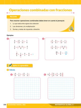 232 MATEMÁTICA GLOBAL 5.°
Operaciones combinadas con fracciones
Aplica lo aprendido
1.	 Calcula.
1
4
5
2
3
1
3
1
2
+ -
'
a
2
5
1
2
1
4
2
3
+
'
#
3
b
Recuerda
Para resolver operaciones combinadas debes tener en cuenta la jerarquía:
1.	 Lo que está entre signos de colección
2.	 Las divisiones y la multiplicación
3.	 Sumas y restas de izquierda a derecha
doscientos treinta y dos
Ejemplos
3
2
2
3
1
2
1
4
-
# '
3
2
4 - 3
6
4
1
# #
3
2
1
6
4
1
1
4
4
# # =
=
2
1
7
3
1
2
2
5
1
3
+
#
'
7
3
3 + 2
6
5
2
# #
175
36
5
6
35
6
=
#
b
a
 
