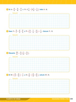 233
Cuaderno de trabajo
# ' '
2
5
3
8
3
4
y B = 2 3
1
4
1
3
1
2
#
2.	 Si A = , halla A × B.
2
# #
' y R =
3
7
2
3
2
5
1
3
1
2
4
3
4
3
- -
3.	 Sean P = . Calcula P ÷ R.
3
#
10
3
5
2
1
2
3
2
+
4.	 Resuelve .
4
' ' #
y N =
1
7
3
8
5
7
2
3
6
3
6
4
+
5.	 Si M = , calcula M × N.
5
Solución
doscientos treinta y tres
Solución
Solución
Solución
 
