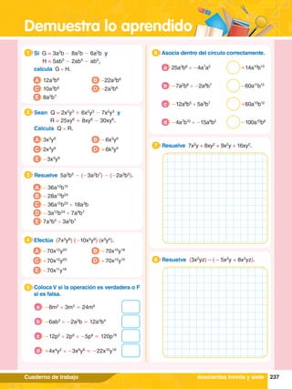 Demuestra lo aprendido
237
Cuaderno de trabajo
1.	 Si G = 3a2
b - 8a2
b - 6a2
b y
		 H = 5ab5
- 2ab5
- ab5
,
	 calcula G × H.
1
A 12a3
b6
C 10a3
b6
E 8a2
b7
B -22a3
b6
D -2a3
b6
2.	 Sean Q = 2x2
y3
+ 6x2
y3
- 7x2
y3
y
		 R = 25xy6
+ 8xy6
- 30xy6
.
	 Calcula Q × R.
2
A 3x3
y9
C 2x3
y9
B - 6x3
y9
D + 6k3
y9
E - 3x3
y9
4.	 Efectúa (7x3
y6
) (-10x5
y8
) (x3
y4
).
4
A - 70x12
y20
C + 70x12
y20
B - 70x10
y18
D + 70x12
y15
E - 70x11
y18
5.	 Coloca V si la operación es verdadera o F
si es falsa.
5
	 -8m2
× 3m3
= 24m6
a
	 -6ab3
× -2a3
b = 12a4
b4
b
	 -12p2
× 2p6
× -5p8
= 120p16
c
	 +4x4
y2
× -3x6
y8
= -22x10
y16
d
A - 36a12
b15
B - 28a13
b24
C - 36a12
b23
+ 18a3
b
D - 3a12
b24
+ 7a9
b7
E 7a3
b5
+ 3a2
b7
3.	 Resuelve 5a3
b5
- (-3a2
b7
) - (-2a3
b5
).
3
6.	 Asocia dentro del círculo correctamente.
6
25a3
b6
× -4a7
a2
a
-7a2
b6
× -2a8
b7
b
-12a8
b5
× 5a3
b7
c
-4a7
b10
× -15a8
b2
d
1.	 Resuelve 7x2
y + 8xy2
+ 9x2
y + 16xy2
.
7
1.	 Resuelve (3x2
yz) – ( – 5x2
y + 8x2
yz).
8
doscientos treinta y siete
+14a10
b13
-60a11
b12
+60a15
b12
-100a10
b8
 