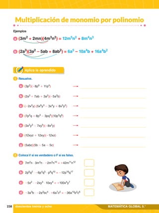 238 MATEMÁTICA GLOBAL 5.°
(3m2
+ 2mn)(4m3
n2
) = 12m5
n2
+ 8m4
n3
(2a3
)(3a2
– 5ab + 8ab2
) = 6a5
– 10a4
b + 16a4
b2
Multiplicación de monomio por polinomio
Aplica lo aprendido
1.	 Resuelve.
1
2.	 Coloca V si es verdadero o F si es falso.
2
7m2
n ⋅ 3m4
n ⋅ -2m5
n10
= +42m11
n12
a
2p6
q2
⋅ -6p4
q5
⋅ p8
q10
= -12p18
q17
b
-5x2
⋅ -2xy3
⋅ 10xy4
= +100x4
y7
c
-3a3
b ⋅ -2a2
bc4
⋅ +6a7
c2
= -36a12
b2
c6
d
Ejemplos
doscientos treinta y ocho
(3p2
)(-8p6
+ 11p4
)
a
a
b
(2a3
+ 7ab + 3a2
)(-5a2
b)
b
(-2x2
y) (5x6
y3
- 3x4
y + 8x3
y2
)
c
(7p2
q + 8p3
- 3pq5
)(10p3
q6
)
d
(3x2
y3
- 7xy5
)(-8x2
y)
e
(12xyz + 12xy)(-12xz)
f
(5abc)(5b - 5a - 5c)
g
 