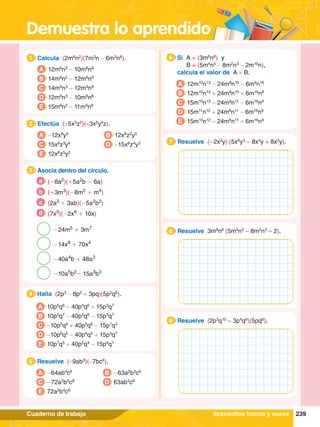 Demuestra lo aprendido
239
Cuaderno de trabajo
1.	 Calcula (2m6
n2
)(7m3
n - 6m3
n6
).
1
A 12m8
n3
- 10m8
n9
B 14m8
n2
- 12m8
n9
C 14m9
n3
- 12m9
n8
D 12m9
n3
- 10m9
n8
E 15m8
n3
- 11m9
n8
4.	 Halla (2p3
- 8p2
+ 3pq)(5p2
q6
).
4
A 10p5
q6
- 40p4
q6
+ 15p3
q7
B 10p5
q7
- 40p5
q6
- 15p3
q7
C -10p5
q6
+ 40p5
q6
- 15p7
q3
D -10p6
q5
- 40p4
q5
+ 15p3
q7
E 10p7
q5
+ 40p5
q4
- 15p4
q7
5.	 Resuelve (-9ab3
)(-7bc6
).
5
A - 64ab4
c6
C - 72a2
b4
c8
B - 63a2
b3
c6
D 63ab4
c6
E 72a2
b4
c8
2.	 Efectúa (+5x3
z2
)(+3x5
y4
z).
2
A -12x8
y5
C 15x8
z3
y4
B 12x8
z2
y5
D -15x8
z4
y3
E 12x8
z5
y2
3.	 Asocia dentro del círculo.
3
	 (-8a2
)(+5a2
b - 6a)
a
	 (+3m3
)(-8m2
+ m4
)
b
	 (2a3
+ 3ab)(-5a2
b2
)
c
	 (7x3
)(-2x6
+ 10x)
d
-24m5
+ 3m7
-14x9
+ 70x4
-40a4
b + 48a3
-10a5
b2
- 15a3
b3
6.	 Si A = (3m6
n8
) y
		 B = (5m4
n5
- 8m2
n3
- 2m10
n),
	 calcula el valor de A × B.
6
A 12m10
n13
- 24m8
n10
- 6m9
n16
B 12m10
n13
+ 24m8
n10
+ 6m16
n8
C 15m10
n13
- 24m8
n11
- 6m16
n9
D 15m11
n12
+ 24m8
n11
- 6m16
n8
E 15m10
n12
- 24m6
n11
+ 6m16
n9
1.	 Resuelve (2p3
q10
– 3p4
q6
)(5pq6
).
9
1.	 Resuelve (– 2x2
y) (5x6
y3
– 8x4
y + 8x2
y).
7
1.	 Resuelve 3m6
n8
(5m4
n5
– 8m2
n3
– 2).
8
doscientos treinta y nueve
 
