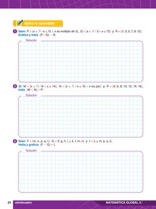24 MATEMÁTICA GLOBAL 5.°
Aplica lo aprendido
1.	 Sean P = {x ∈ N / x ≤ 15 ∧ x es múltiplo de 3}, Q = {x ∈ N / 3 < x ≤ 12} y R = {1; 3; 5; 7; 9; 12}.
	 Grafica y halla (P + Q) - R.
1
2.	 Si M = {x ∈ N / 8 < x ≤ 14}, N = {x ∈ N / x ≤ 10 ∧ x es par} y P = {4; 6; 8; 10; 12; 14; 16},
halla (M 9 N) + P.
2
3.	 Sean F = {m, n, p, q, r}, G = {f, g, h, i, j, k, l, m, n} y I = {i, j, m, p, q, t}.
	 Halla y grafica (F - G) + I.
3
veinticuatro
Solución
Solución
Solución
 