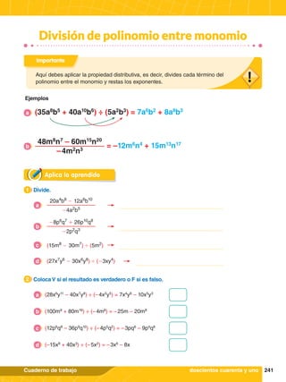 241
Cuaderno de trabajo
División de polinomio entre monomio
Aplica lo aprendido
1.	 Divide.
1
2.	 Coloca V si el resultado es verdadero o F si es falso.
2
(28x6
y11
– 40x7
y8
) ÷ (– 4x2
y5
) = 7x4
y6
– 10x5
y3
a
(100m9
+ 80m16
) ÷ (– 4m8
) = – 25m – 20m8
b
(12p6
q8
– 36p9
q10
) ÷ (– 4p5
q2
) = – 3pq6
– 9p4
q8
c
(–15x8
+ 40x3
) ÷ (– 5x2
) = – 3x6
– 8x
d
Aquí debes aplicar la propiedad distributiva, es decir, divides cada término del
polinomio entre el monomio y restas los exponentes.
Importante
doscientos cuarenta y uno
Ejemplos
20a4
b8
- 12a6
b10
-4a2
b5
a
-8p6
q7
+ 26p10
q8
-2p2
q3
b
(15m8
- 30m7
) ' (5m2
)
c
(27x7
y6
- 30x6
y8
) ' (-3xy4
)
d
(35a8
b5
+ 40a10
b6
) ÷ (5a2
b3
) = 7a6
b2
+ 8a8
b3
a
48m8
n7
– 60m15
n20
– 4m2
n3
= –12m6
n4
+ 15m13
n17
b
 