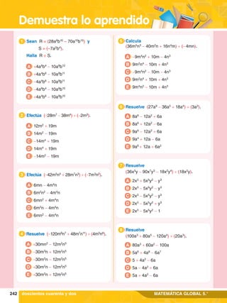 Demuestra lo aprendido
242 MATEMÁTICA GLOBAL 5.°
6.	 Resuelve (27a9
- 36a5
+ 18a4
) ÷ (3a3
).
6
A 8a6
- 12a2
+ 6a
B 8a6
+ 12a2
- 6a
C 9a6
- 12a2
+ 6a
D 9a4
+ 12a - 6a
E 9a6
+ 12a + 6a2
6.	 Resuelve
	 (36x5
y - 90x7
y3
- 18x2
y4
) ÷ (18x2
y).
7
A 2x3
+ 5x5
y2
- y3
B 2x3
- 5x9
y2
- y3
C 2x3
- 5x5
y2
- y3
D 2x3
- 5x5
y2
+ y3
E 2x3
- 5x5
y2
- 1
6.	 Resuelve
	 (100a3
+ 80a5
- 120a4
) ÷ (20a3
).
8
A 80a3
+ 60a2
- 100a
B 5a6
+ 4a8
- 6a7
C 5 + 4a2
- 6a
D 5a - 4a2
+ 6a
E 5a + 4a2
- 6a
1.	 Sean R = (28a6
b10
– 70a10
b15
) y
	 S = (–7a2
b4
).
	 Halla R ÷ S.
1
A +4a6
b4
- 10a8
b12
B +4a4
b6
- 10a8
b11
C -4a4
b6
+ 10a8
b11
D -4a6
b4
- 10a8
b10
E +4a4
b6
- 10a8
b10
4.	 Resuelve (-120m8
n7
+ 48m7
n11
) ÷ (4m5
n6
).
4
A +30mn2
- 12m2
n5
B -30m3
n + 12m2
n5
C -30m2
n - 12m2
n5
D +30m2
n - 12m2
n5
E +30m2
n + 12m2
n5
5.	 Calcula
	 (36m5
n3
- 40m2
n + 16n4
m) ÷ (- 4mn).
5
A -9m4
n2
+ 10m - 4n3
B 9m2
n4
- 10m + 4n3
C -9m4
n2
- 10m - 4n3
D 9m2
n4
+ 10m + 4n3
E 9m4
n2
- 10m + 4n3
2.	 Efectúa (-28m7
- 38m4
) ÷ (-2m3
).
2
A 12m2
+ 19m
B 14m2
- 19m
C -14m4
+ 19m
D 14m4
+ 19m
E -14m2
- 19m
3.	 Efectúa (-42m5
n4
+ 28m7
n3
) ÷ (-7m3
n2
).
3
A 6mn - 4m4
n
B 6m2
n2
- 4m4
n
C 6mn2
+ 4m4
n
D 6m2
n - 4m4
n
E 6mn2
- 4m4
n
doscientos cuarenta y dos
 
