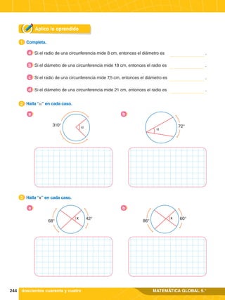 244 MATEMÁTICA GLOBAL 5.°
Aplica lo aprendido
1.	 Completa.
1
2.	 Halla “α” en cada caso.
2
2.	 Halla “x” en cada caso.
3
Si el radio de una circunferencia mide 8 cm, entonces el diámetro es .
a
α
310°
a
α
72°
b
68°
42°
x
a
86°
60°
x
b
Si el diámetro de una circunferencia mide 18 cm, entonces el radio es	 .
b
Si el radio de una circunferencia mide 7,5 cm, entonces el diámetro es	 .
c
Si el diámetro de una circunferencia mide 21 cm, entonces el radio es	 .
d
doscientos cuarenta y cuatro
 