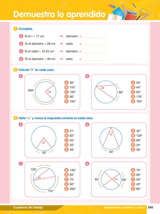 Demuestra lo aprendido
245
Cuaderno de trabajo
1.	 Completa.
1
2.	 Calcula “q” en cada caso.
2
q
260°
a
A 90°
B 110°
C 120°
D 80°
E 100°
q
88°
A 55°
B 44°
C 62°
D 176°
E 150°
b
3.	 Halla “a” y marca la respuesta correcta en cada caso.
3
a b
c d
A 21°
B 82°
C 45°
D 42°
E 40°
A 32°
B 128°
C 68°
D 24°
E 30°
A 130°
B 65°
C 75°
D 60°
E 260°
A 70°
B 80°
C 50°
D 40°
E 60°
a
42°
a
64°
a
120°
110°
62° 58°
a
doscientos cuarenta y cinco
Si el r = 17 cm diámetro =
a
Si el diámetro = 28 cm radio =
b
Si el radio = 12,25 cm diámetro =
c
Si el diámetro = 39 cm radio =
d
 