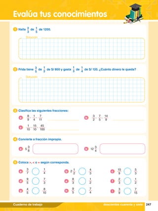 247
Evalúa tus conocimientos
Cuaderno de trabajo
4.	 Convierte a fracción impropia.
4
3
8
5
a
3
4
12
b
3.	 Clasifica las siguientes fracciones:
3
1.	 Halla 2
3
de 1
5
de 1200.
1
Solución
2.	 Frida tiene
3
5
de
1
2
de S/ 800 y gasta
1
3
de
1
4
de S/ 120. ¿Cuánto dinero le queda?
2
Solución
5.	 Coloca >, < o = según corresponda.
5
3
7
1
4
a
4
3
1
2
2
b
15
9
5
3
c
9
5
7
3
d
8
3
1
2
e
3
9
7
15
i
2
3
1
2
f
4
5
8
10
g
9
5
7
4
h
doscientos cuarenta y siete
8
9
1
4
7
11
, ,
a
3
2
7
5
14
9
, ,
b
45
100
1
10
15
10
, ,
c
 