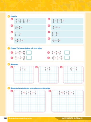 248 MATEMÁTICA GLOBAL 5.°
7
.	 Coloca V si es verdadero o F si es falso.
7
4
9
11
5
44
45
=
#
a
2
21
2
7
1
3
# =
b
3
4
4
7
12
21
=
#
c =
2
3
1
4
45
12
3 #
d
8.	 Resuelve.
8
a b c
9.	 Resuelve las siguientes operaciones combinadas:
9
3
7
1
2
1
2
2
3
# + '
a 4
5
3
2
1
4
5
2
#
# +
b
6.	 Efectúa.
6
+ - -
7
11
8
11
3
11
5
11
=
a
+
3
5
8
9
=
c
=
1
6
4
7
-
e
+
3
4
2
3
2 =
g
+ +
3
9
8
9
16
9
=
b
+
8
5
3
7
=
d
=
3
5
8
6
-
f
-
13
2
1
4
3 =
h
doscientos cuarenta y ocho
2
3
1
5
' 7
6
5
11
' 1
4
2
3
3 '
 