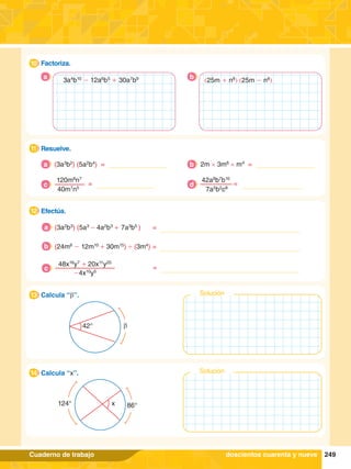 249
Cuaderno de trabajo
1.	 Factoriza.
10
a b
3a4
b10
- 12a6
b5
+ 30a7
b9
42° b
1.	 Calcula “b”.
13 Solución
124° 86°
x
1.	 Calcula “x”.
14 Solución
6.	 Efectúa.
12
5.	 Resuelve.
11
doscientos cuarenta y nueve
(3a3
b2
) (5a2
b4
) =
a 2m × 3m6
× m4
=
b
120m8
n7
	
=
40m7
n5
c
42a8
b7
b10
=
7a5
b2
c8
d
(3a2
b3
) (5a3
- 4a2
b3
+ 7a3
b5
)		 =
a
(24m8
- 12m10
+ 30m15
) ' (3m4
)	=
b
48x16
y7
+ 20x11
y20
-4x10
y5
c =
(25m + n8
) (25m - n8
)
 