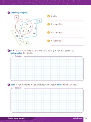 25
Cuaderno de trabajo
6.	 Sean M = {1; 3; 6; 9; 11}, N = {2; 4; 6; 8; 10} y P = {4; 5; 7}. Halla (M + N) , (N + P).
6
5.	 Si K = {x ∈ N / 5 < x < 14}, L = {x + 1 / x ∈ N ∧ x ≤ 6} y N = {1; 3; 5; 7; 9; 11; 15},
halla y grafica N - (K , L).
5
4.	 Observa y completa.
4
C
B
. 5
. 10
. 1
. 14 . 9
. 13
. 3
. 11
. 4
. 7
. 8
. 12
. 2
. 6
A
veinticinco
	 A ∆ B =
a
	 B - ( A , C ) =
b
	 C - ( A + B ) =
c
	 A + ( B ∆ C ) =
d
Solución
Solución
 