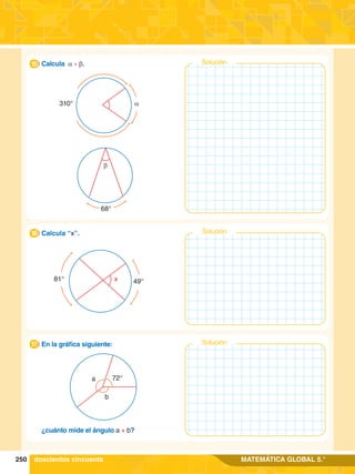 250 MATEMÁTICA GLOBAL 5.°
1.	 Calcula a + b.
15
68°
b
310° a
81° 49°
x
1.	 Calcula “x”.
16 Solución
1.	 En la gráfica siguiente:
17 Solución
	 ¿cuánto mide el ángulo a + b?
72°
a
b
doscientos cincuenta
Solución
 