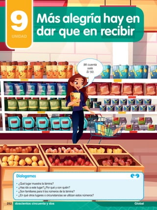 Mi cuenta
sale
S/ 50.
Dialogamos
•	¿Qué lugar muestra la lámina?
•	¿Has ido a este lugar?¿Por qué y con quién?
•	¿Son familiares para ti los números de la lámina?
•	¿En qué otros lugares o circunstancias se utilizan estos números?
252 doscientos cincuenta y dos
Más alegría hay en
dar que en recibir
9
UNIDAD
Global
 