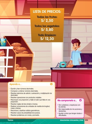 Todas las frutas:
Todos los vegetales:
Todo limpieza:
S/ 2,50
S/ 5,80
S/ 12,30
LISTA DE PRECIOS:
253
Aprendo a...
•	Escribir y leer números decimales.
•	Comparar y ordenar números decimales.
•	Resolver ejercicios de adición, sustracción y multiplicación de
decimales.
•	Resolver operaciones con productos notables.
•	Reconocer una proporción y hallar el valor que falta en una
proporción.
•	Resolver reglas de tres simple e inversa.
•	Realizar conversiones de unidades de medida de longitud,
masa y tiempo.
•	Reconocer y clasificar sólidos geométricos.
•	Resolver casos de probabilidad de sucesos.
•	Resolver problemas con moda y promedio.
Me comprometo a...
•	Ser cuidadoso y respetuoso con
los demás.
•	Ser responsable de mis acciones y
decisiones.
•	Ayudar a otros que tengan dudas o
dificultades.
253
doscientos cincuenta y tres
Textos
 