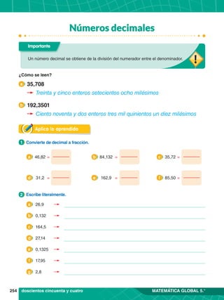 254 MATEMÁTICA GLOBAL 5.°
Números decimales
Aplica lo aprendido
1.	 Convierte de decimal a fracción.
1
2.	 Escribe literalmente.
2
46,82 =
a
31,2 =
d
84,132 =
b
162,9 =
e
35,72 =
c
85,50 =
f
Un número decimal se obtiene de la división del numerador entre el denominador.
Importante
doscientos cincuenta y cuatro
35,708
a
192,3501
b
¿Cómo se leen?
Treinta y cinco enteros setecientos ocho milésimos
Ciento noventa y dos enteros tres mil quinientos un diez milésimos
26,9
a
0,132
b
164,5
c
27,14
d
0,1325
e
17,95
f
2,8
g
 