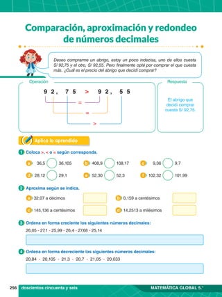 256 MATEMÁTICA GLOBAL 5.°
Aplica lo aprendido
1.	 Coloca >, < o = según corresponda.
1
2.	 Aproxima según se indica.
2
3.	 Ordena en forma creciente los siguientes números decimales:
3
4.	 Ordena en forma decreciente los siguientes números decimales:
4
36,5 36,105
a 408,9 108,17
b 9,36 9,7
c
28,12 29,1
d 52,30 52,3
e 102,32 101,99
f
32,07 a décimos
a 0,159 a centésimos
b
145,136 a centésimos
c 14,2513 a milésimos
d
El abrigo que
decidí comprar
cuesta S/ 92,75.
7 5
5 5
, ,
2 2
9 9
>
=
=
>
Respuesta
Operación
doscientos cincuenta y seis
26,05 - 27,1 - 25,99 - 26,4 - 27,68 - 25,14
20,84 - 20,105 - 21,3 - 20,7 - 21,05 - 20,033
Deseo comprarme un abrigo, estoy un poco indecisa, uno de ellos cuesta
S/ 92,75 y el otro, S/ 92,55. Pero finalmente opté por comprar el que cuesta
más. ¿Cuál es el precio del abrigo que decidí comprar?
Comparación, aproximación y redondeo
de números decimales
 