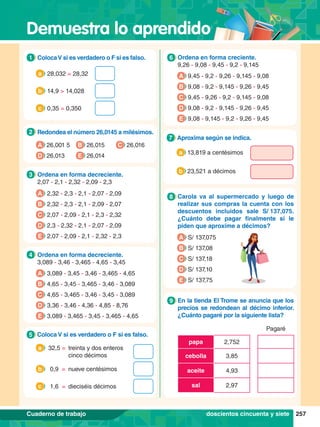 Demuestra lo aprendido
257
Cuaderno de trabajo
5.	 Ordena en forma creciente.
	 9,26 - 9,08 - 9,45 - 9,2 - 9,145
6
A 9,45 - 9,2 - 9,26 - 9,145 - 9,08
B 9,08 - 9,2 - 9,145 - 9,26 - 9,45
C 9,45 - 9,26 - 9,2 - 9,145 - 9,08
D 9,08 - 9,2 - 9,145 - 9,26 - 9,45
E 9,08 - 9,145 - 9,2 - 9,26 - 9,45
5.	 Carola va al supermercado y luego de
realizar sus compras la cuenta con los
descuentos incluidos sale S/ 
137,075.
¿Cuánto debe pagar finalmente si le
piden que aproxime a décimos?
8
A S/ 137,075
B S/ 137,08
C S/ 137,18
D S/ 137,10
E S/ 137,75
6.	 Aproxima según se indica.
7
a 13,819 a centésimos
b 23,521 a décimos
6.	 En la tienda El Trome se anuncia que los
precios se redondean al décimo inferior.
¿Cuánto pagaré por la siguiente lista?
Pagaré
papa 2,752
cebolla 3,85
aceite 4,93
sal 2,97
9
2.	 Redondea el número 26,0145 a milésimos.
2
A 26,001 5
D 26,013 E 26,014
C 26,016
B 26,015
3.	 Ordena en forma decreciente.
	2,07 - 2,1 - 2,32 - 2,09 - 2,3
3
A 2,32 - 2,3 - 2,1 - 2,07 - 2,09
B 2,32 - 2,3 - 2,1 - 2,09 - 2,07
C 2,07 - 2,09 - 2,1 - 2,3 - 2,32
D 2,3 - 2,32 - 2,1 - 2,07 - 2,09
E 2,07 - 2,09 - 2,1 - 2,32 - 2,3
1.	 ColocaV si es verdadero o F si es falso.
1
	 28,032 = 28,32
a
	 14,9 > 14,028
b
	 0,35 = 0,350
c
4.	 Coloca V si es verdadero o F si es falso.
5
32,5 =	 treinta y dos enteros
cinco décimos
a
0,9 =	 nueve centésimos
b
1,6 =	 dieciséis décimos
c
2.	 Ordena en forma decreciente.
	 3,089 - 3,46 - 3,465 - 4,65 - 3,45
4
doscientos cincuenta y siete
A 3,089 - 3,45 - 3,46 - 3,465 - 4,65
B 4,65 - 3,45 - 3,465 - 3,46 - 3,089
C 4,65 - 3,465 - 3,46 - 3,45 - 3,089
D 3,36 - 3,46 - 4,36 - 4,85 - 8,76
E 3,089 - 3,465 - 3,45 - 3,465 - 4,65
 
