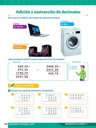 258 MATEMÁTICA GLOBAL 5.°
Adición y sustracción de decimales
Aplica lo aprendido
¿Qué cantidad de dinero le queda luego de realizar las compras?
Arturo tenía S/ 3968,25, pero realizó las siguientes compras:
1.	 Resuelve las siguientes adiciones y sustracciones:
1
a b c
d e f
S/ 926,5
Lavadora
S/ 875,25
Equipo de sonido
S/ 1745,75
Laptop
9 5, 6
1 2
3
8
5
+
3 2,
7 5,
5 8
3 ,
1 8
7
1
0 7
+
5 2,
2 9,
0
5 5, 0
1 2
0
3
9 9
+
2 9,
8 4,
9 0
4 6 , 8
0
3
2
9
-
4 2,
0 5,
8
9
7
1
9
3
0
+
1 5,
6 4,
doscientos cincuenta y ocho
Le queda
S/ 420,75.
Respuesta
Operación
2
9 6 , 0
7
1
5
5
5
2
7
+
7
8 5 ,
4 5 ,
4 7 ,
5
3 0
5
5
3
5
0
2
5
–
6
9
3 8 ,
4 7 ,
2 0 ,
4 5
7
6 9
7 , 2
1
0
0
-
7 4, 8 1
 