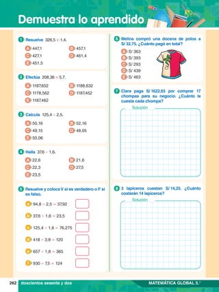 Demuestra lo aprendido
262 MATEMÁTICA GLOBAL 5.°
1.	 Resuelve 326,5 # 1,4.
1
A 447,1
C 427,1
B 457,1
D 461,4
E 451,5
2.	 Efectúa 208,36 # 5,7.
2
A 1187,652
C 1178,562
B 1188,632
D 1187,452
E 1187,462
3.	 Calcula 125,4 ' 2,5.
3
A 50,16
C 49,15
B 52,16
D 48,05
E 50,06
4.	 Halla 37
,6 ' 1,6.
4
A 22,6
C 22,3
B 21,6
D 27,5
E 23,5
5.	 Resuelve y colocaV si es verdadero o F si
es falso.
5
	 94,8 ' 2,5 = 37,92
a
	 37,6 ' 1,6 = 23,5
b
	 125,4 ' 1,6 = 76,275
c
	 418 ' 3,8 = 120
d
	 657 ' 1,8 = 365
e
	 930 ' 7,5 = 124
f
7
.	 Melina compró una docena de polos a
S/ 32,75. ¿Cuánto pagó en total?
6
A S/ 363
B S/ 393
D S/ 439
E S/ 463
C S/ 293
7
.	 Clara paga S/ 
1622,65 por comprar 17
chompas para su negocio. ¿Cuánto le
cuesta cada chompa?
7
Solución
7
.	 3 lapiceros cuestan S/ 
14,25. ¿Cuánto
costarán 14 lapiceros?
8
Solución
doscientos sesenta y dos
 