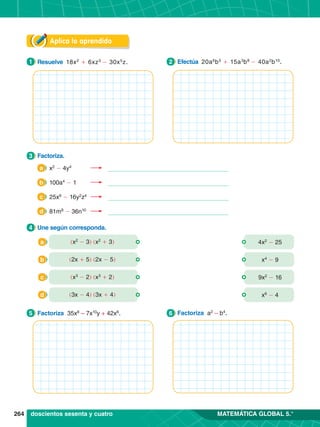 264 MATEMÁTICA GLOBAL 5.°
Aplica lo aprendido
3.	 Factoriza.
3
4.	 Une según corresponda.
4
1.	 Resuelve 18x2
+ 6xz3
- 30x5
z.
1 2.	 Efectúa 20a6
b5
+ 15a3
b8
- 40a2
b10
.
2
1.	 Factoriza 35x8
– 7x10
y + 42x6
.
5 1.	 Factoriza a2
– b4
.
6
(x2
- 3) (x2
+ 3)
a 4x2
- 25
(2x + 5) (2x - 5)
b x4
- 9
(x3
- 2) (x3
+ 2)
c 9x2
- 16
(3x - 4) (3x + 4)
d x6
- 4
doscientos sesenta y cuatro
a 	x2
- 4y4
	
b 	100a4
- 1	
c 	25x6
- 16y2
z4
	
d 	81m8
- 36n10
	
 