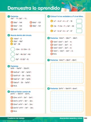Demuestra lo aprendido
265
Cuaderno de trabajo
1.	 Factoriza
	 (8a2
- 11) (8a2
+ 11).
1
A 36a2
- 144
C 64a2
- 144
E 36a4
- 121
B 64a4
- 121
D 36a4
- 121
4.	 Halla el factor común de
	 2m8
n7
+ 18m2
n5
- 6m3
n.
4
A 2mn (m7
n6
+ 9n4
- 3m2
)
B 2m2
n (m6
n6
+ 9n4
- 3m)
C 2mn2
(m6
n6
+ 9n3
- 2m)
D 2m2
n2
(m6
n4
+ 9n4
- 3m)
E N.A.
3.	 Factoriza
	 5a8
b - 10a2
b6
- 25a7
b3
.
3
A 5a2
b(a6
- 2b5
- 5a5
b2
)
B 5a2
b3
(a6
- 2b - 5a5
b)
C 5ab2
(a6
- 2b4
- 5a3
b)
D 5ab(a6
- 2b - 5a5
b2
)
E N.A.
2.	 Asocia dentro del círculo.
2
144m2
- 4
a
(12m - 2)(12m + 2)
25a4
- 16b2
b
(5a2
- 4b)(5a2
+ 4b)
4p6
- 36
c
(2p3
- 6)(2p3
+ 6)
6.	 Factoriza 144m8
+ 36m10
- 48m5
.
6
A 12m5
(12m3
+ 3m5
- 4)
B 12m5
(12m2
- 3m5
- 4)
C 12m5
(12m3
- 3m5
+ 4)
D 12m5
(-12m3
- 3m5
+ 4)
E N.A.
5.	 Coloca V si es verdadero o F si es falso.
5
	 (x3
- 4)(x3
+ 4) = x9
- 16
a
	 (3x - 7)(3x + 7) = 9x2
- 49
b
	 (a2
- b)(a2
+ b) = a4
- b2
c
6.	 Factoriza 144m10
+ 36m6
– 48m5
.
7
6.	 Factoriza 2m8
n7
– 18m3
n6
+ 6nm3
.
8
doscientos sesenta y cinco
 