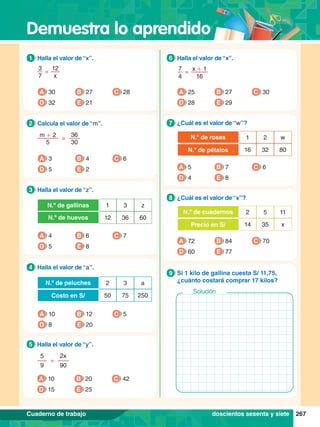 Demuestra lo aprendido
267
Cuaderno de trabajo
12
x
3
7
=
1.	 Halla el valor de “x”.
1
A 30
D 32
B 27
E 21
C 28
2x
90
5
9
=
5.	 Halla el valor de “y”.
5
A 10
D 15
B 20
E 25
C 42
36
30
m + 2
5
=
2.	 Calcula el valor de “m”.
2
A 3
D 5
B 4
E 2
C 6
1 3 z
N.º de gallinas
12 36 60
N.º de huevos
3.	 Halla el valor de “z”.
3
A 4
D 5
B 6
E 8
C 7
2 3 a
N.º de peluches
50 75 250
Costo en S/
4.	 Halla el valor de “a”.
4
A 10
D 8
B 12
E 20
C 5
7
4
x + 1
16
=
6.	 Halla el valor de “x”.
6
A 25
D 28
B 27
E 29
C 30
1 2 w
N.º de rosas
16 32 80
N.º de pétalos
7
.	 ¿Cuál es el valor de “w”?
7
A 5
D 4
B 7
E 8
C 6
2 5 11
N.º de cuadernos
14 35 x
Precio en S/
8.	 ¿Cuál es el valor de “x”?
8
A 72
D 60
B 84
E 77
C 70
7.	 Si 1 kilo de gallina cuesta S/ 11,75,
¿cuánto costará comprar 17 kilos?
9
Solución
doscientos sesenta y siete
 