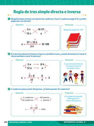 268 MATEMÁTICA GLOBAL 5.°
1.	 Margarita desea comprar una docena de cuadernos. Si por 3 cuadernos pagó S/ 27
, ¿cuánto
pagará por una docena?
1
1.	 Si 3 alumnos demoran 8 horas en hacer un periódico mural, ¿cuánto demorarían en hacer el
mismo periódico mural 12 alumnos?
2
1.	 4 cuadernos pesan juntos 440 gramos. ¿Cuánto pesarán 45 cuadernos?
3
3 a 8 h
12 a x
+ –
= = =
x 2
1
4
3 × 8
12
8
4
12 alumnos demorarían
2 horas en hacer el
periódico mural.
Respuesta
Operación
doscientos sesenta y ocho
Margarita pagará S/ 108.
3 c S/ 27
12 c x
+ −
= =
x S/ 108
4
27 × 12 c
3 c
Respuesta
Operación
+ –
4 cuadernos 440 gramos
45 cuadernos x gramos
= =
x 4950
1 110
4
45 # 440
4
45 cuadernos pesarán
4950 gramos o
4 kilos 950 gramos.
Respuesta
Operación
Regla de tres simple directa e inversa
 