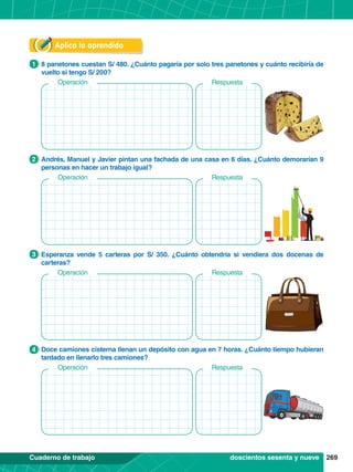 269
Cuaderno de trabajo
Operación
Aplica lo aprendido
1.	 8 panetones cuestan S/ 480. ¿Cuánto pagaría por solo tres panetones y cuánto recibiría de
vuelto si tengo S/ 200?
1
2.	 Andrés, Manuel y Javier pintan una fachada de una casa en 6 días. ¿Cuánto demorarían 9
personas en hacer un trabajo igual?
2
3.	 Esperanza vende 5 carteras por S/ 350. ¿Cuánto obtendría si vendiera dos docenas de
carteras?
3
4.	 Doce camiones cisterna llenan un depósito con agua en 7 horas. ¿Cuánto tiempo hubieran
tardado en llenarlo tres camiones?
4
Respuesta
Operación Respuesta
Operación Respuesta
Operación Respuesta
doscientos sesenta y nueve
 