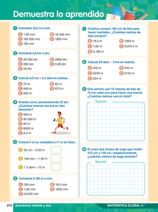 Demuestra lo aprendido
272 MATEMÁTICA GLOBAL 5.°
1.	 Convierte 18,5 m a mm.
1
A 1,85 mm
C 185 000 mm
E 185 mm
B 18 500 mm
D 1850 mm
2.	 Convierte 2,8 km a dm.
2
A 28 000 dm
C 280 dm
B 2800 dm
D 0,28 dm
E 28 dm
7
.	 Convierte 0,185 m a mm.
6
A 185 mm
C 1,85 mm
B 18,5 mm
D 1850 mm
E 0,0185 mm
3.	 Calcula 8,5 hm + 2,3 dam en metros.
3
A 72 m
C 640 m
B 62 m
D 873 m
E 620 m
4.	 Andrés corre semanalmente 42 km.
¿Cuántos metros correrá en dos
semanas?
4
A 840 m
B 84 000 m
D 8400 m
E 8,4 m
C 84 m
5.	 Coloca V si es verdadero o F si es falso.
5
	 35 cm = 0,35 m
a
	 148 mm = 1,48 m
b
	 1,5 dam = 15 m
c
6.	 Cristina compró 185 cm de tela para
hacer manteles. ¿Cuántos metros de
tela compró?
7
A 18,5 m
C 1,85 m
B 1850 m
D 0,018 5 m
E 0,185 m
8.	 Calcula 24 dam + 2 km en metros.
8
A 240 m
C 2240 m
B 242 m
D 2142 m
E 224 m
7.	 Una señora usó 72 retazos de tela de
15 cm cada uno para hacer una manta.
¿Cuántos metros usó en total?
9
Solución
7.	 Si unes dos trozos de soga que miden
372 cm y 128 cm, respectivamente,
¿cuántos metros de soga tendrás?
10
Solución
doscientos setenta y dos
 