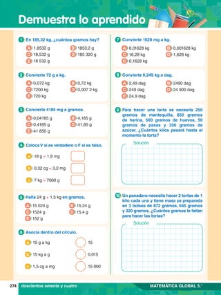Demuestra lo aprendido
274 MATEMÁTICA GLOBAL 5.°
1.	 En 185,32 kg, ¿cuántos gramos hay?
1
A 1,8532 g
C 18,532 g
B 1853,2 g
D 185 320 g
E 18 532 g
5.	 Halla 24 g + 1,5 kg en gramos.
5
A 15 024 g
C 1524 g
B 15,24 g
D 15,4 g
E 152 g
2.	 Convierte 72 g a kg.
2
A 0,072 kg
C 7200 kg
B 0,72 kg
D 0,007 2 kg
E 720 kg
3.	 Convierte 4185 mg a gramos.
3
A 0,04185 g
C 0,4185 g
B 4,185 g
D 41,85 g
E 41 850 g
4.	 Coloca V si es verdadero o F si es falso.
4
18 g = 1,8 mg
a
0,32 cg = 3,2 mg
b
7 kg = 7000 g
c
6.	 Asocia dentro del círculo.
6
	 15 g a kg 15
a
	 15 kg a g 0,015
b
	 1,5 cg a mg 15 000
c
7.	 Convierte 1628 mg a kg.
7
A 0,01628 kg
C 16,28 kg
B 0,001628 kg
D 1,628 kg
E 0,1628 kg
8.	 Convierte 0,249 kg a dag.
8
A 2,49 dag
C 249 dag
B 2490 dag
D 24 900 dag
E 24,9 dag
7.	 Para hacer una torta se necesita 250
gramos de mantequilla, 850 gramos
de harina, 500 gramos de huevos, 50
gramos de pasas y 350 gramos de
azúcar. ¿Cuántos kilos pesará hasta el
momento la torta?
9
Solución
7
.	 Un panadero necesita hacer 2 tortas de 1
kilo cada una y tiene masa ya preparada
en 3 bolsas de 872 gramos, 645 gramos
y 320 gramos. ¿Cuántos gramos le faltan
para hacer las tortas?
10
Solución
doscientos setenta y cuatro
 