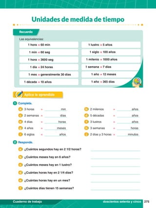 275
Cuaderno de trabajo
Aplica lo aprendido
1.	 Completa.
1
2.	 Responde.
2
Recuerda
Las equivalencias:
	 1 hora	= 60 min
	 1 min	= 60 seg
	 1 hora	= 3600 seg
	 1 día	= 24 horas
	 1 mes	= generalmente 30 días
	 1 década	= 10 años
	 1 lustro	= 5 años
	 1 siglo	= 100 años
	 1 milenio	= 1000 años
	 1 semana	= 7 días
	 1 año	= 12 meses
	 1 año	= 365 días
doscientos setenta y cinco
3 horas min
=
a 2 milenios años
=
b
2 semanas días
=
c 5 décadas años
=
d
4 días horas
=
e 3 lustros años
=
f
4 años meses
=
g 3 semanas horas
=
h
6 siglos años
=
i 2 días y 3 horas minutos
=
j
¿Cuántos segundos hay en 2 1/2 horas?
a
¿Cuántos meses hay en 6 años?
b
¿Cuántos meses hay en 1 lustro?
c
¿Cuántas horas hay en 2 1/4 días?
d
¿Cuántas horas hay en un mes?
e
¿Cuántos días tienen 15 semanas?
f
Unidades de medida de tiempo
 