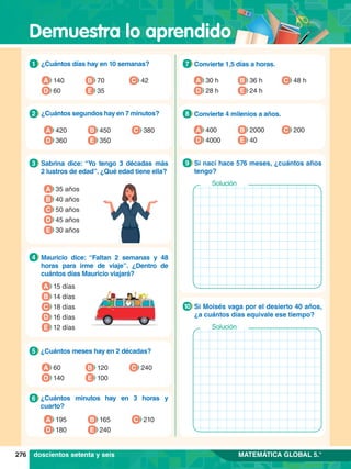 Demuestra lo aprendido
276 MATEMÁTICA GLOBAL 5.°
1.	 ¿Cuántos días hay en 10 semanas?
1
A 140
D 60 E 35
C 42
B 70
5.	 ¿Cuántos meses hay en 2 décadas?
5
A 60
D 140 E 100
C 240
B 120
6.	 ¿Cuántos minutos hay en 3 horas y
cuarto?
6
A 195
D 180 E 240
C 210
B 165
2.	 ¿Cuántos segundos hay en 7 minutos?
2
A 420
D 360 E 350
C 380
B 450
3.	 Sabrina dice: “Yo tengo 3 décadas más
2 lustros de edad”. ¿Qué edad tiene ella?
3
A 35 años
B 40 años
D 45 años
E 30 años
C 50 años
4.	 Mauricio dice: “Faltan 2 semanas y 48
horas para irme de viaje”. ¿Dentro de
cuántos días Mauricio viajará?
4
A 15 días
B 14 días
D 16 días
E 12 días
C 18 días
7
.	 Convierte 1,5 días a horas.
7
A 30 h
D 28 h E 24 h
C 48 h
B 36 h
8.	 Convierte 4 milenios a años.
8
A 400
D 4000 E 40
C 200
B 2000
7.	 Si nací hace 576 meses, ¿cuántos años
tengo?
9
Solución
7.	 Si Moisés vaga por el desierto 40 años,
¿a cuántos días equivale ese tiempo?
10
Solución
doscientos setenta y seis
 
